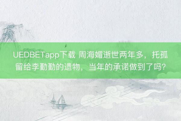 UEDBETapp下载 周海媚逝世两年多，托孤留给李勤勤的遗物，当年的承诺做到了吗？