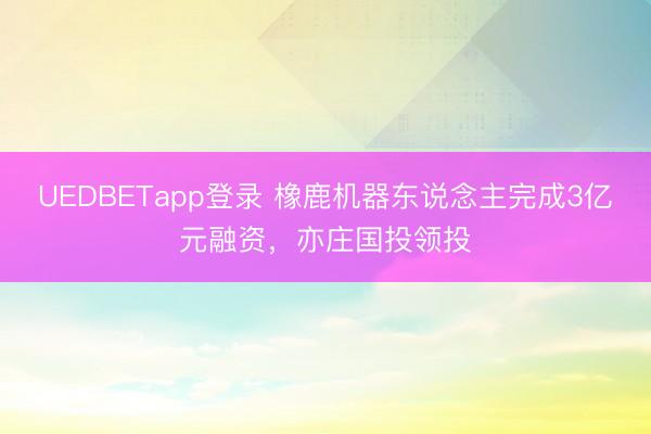 UEDBETapp登录 橡鹿机器东说念主完成3亿元融资，亦庄国投领投