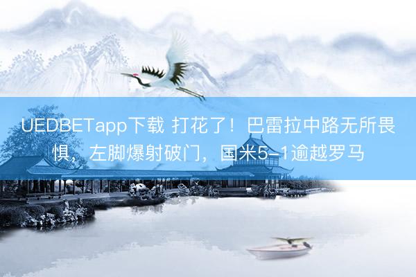 UEDBETapp下载 打花了！巴雷拉中路无所畏惧，左脚爆射破门，国米5-1逾越罗马