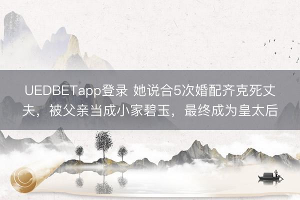 UEDBETapp登录 她说合5次婚配齐克死丈夫，被父亲当成小家碧玉，最终成为皇太后