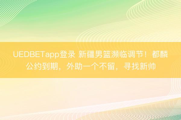UEDBETapp登录 新疆男篮濒临调节！都麟公约到期，外助一个不留，寻找新帅