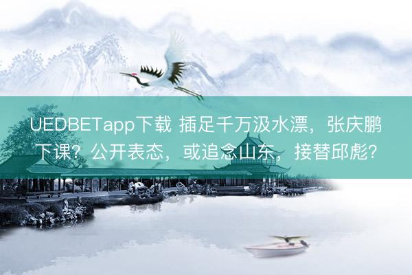 UEDBETapp下载 插足千万汲水漂，张庆鹏下课？公开表态，或追念山东，接替邱彪？