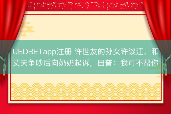 UEDBETapp注册 许世友的孙女许谈江，和丈夫争吵后向奶奶起诉，田普：我可不帮你