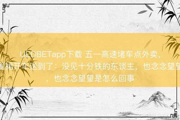 UEDBETapp下载 五一高速堵车点外卖，女雇主衣着围裙开车送到了：没见十分铁的东谈主，也念念望望是怎么回事