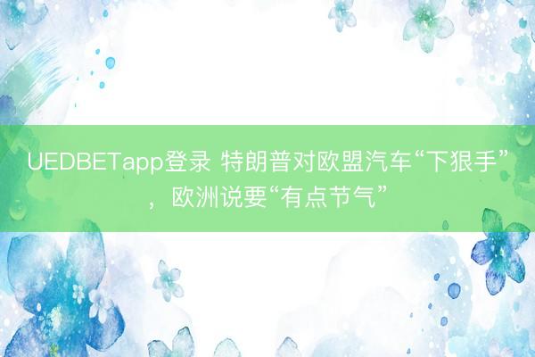 UEDBETapp登录 特朗普对欧盟汽车“下狠手”，欧洲说要“有点节气”